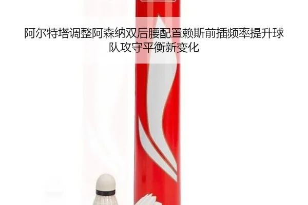 阿尔特塔调整阿森纳双后腰配置赖斯前插频率提升球队攻守平衡新变化