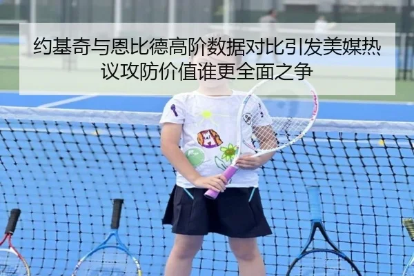 约基奇与恩比德高阶数据对比引发美媒热议攻防价值谁更全面之争